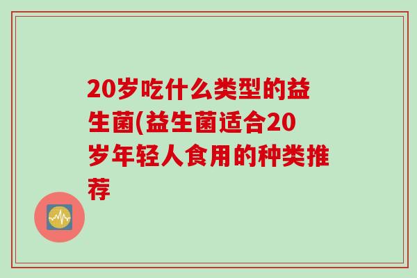 20岁吃什么类型的益生菌(益生菌适合20岁年轻人食用的种类推荐