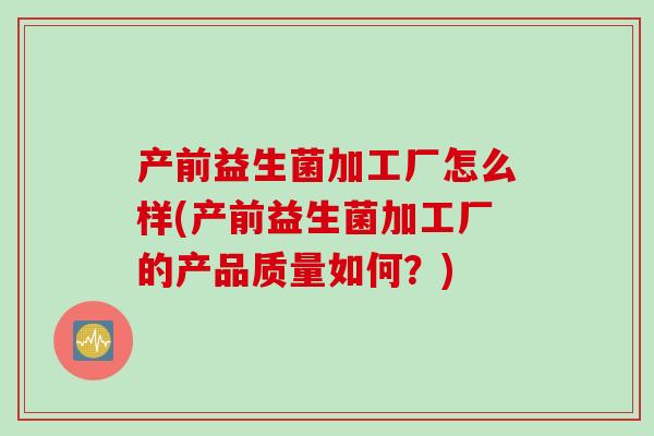 产前益生菌加工厂怎么样(产前益生菌加工厂的产品质量如何?) 产前益生菌加工厂怎么样(产前益生菌加工厂的产品质量如何?)
