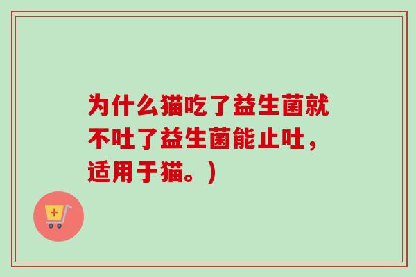 为什么猫吃了益生菌就不吐了益生菌能止吐，适用于猫。)