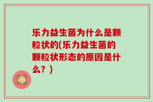 乐力益生菌为什么是颗粒状的(乐力益生菌的颗粒状形态的原因是什么？)