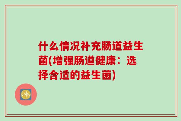 什么情况补充肠道益生菌(增强肠道健康:选择合适的益生菌) 什么情况补充肠道益生菌(增强肠道健康:选择合适的益生菌)