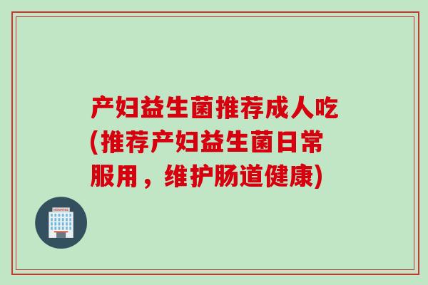 产妇益生菌推荐成人吃(推荐产妇益生菌日常服用,维护肠道健康) 产妇益生菌推荐成人吃(推荐产妇益生菌日常服用,维护肠道健康)