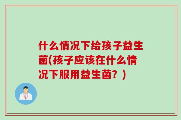 什么情况下给孩子益生菌(孩子应该在什么情况下服用益生菌？)