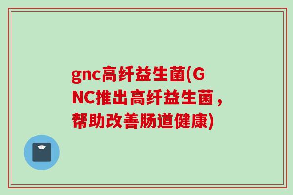 gnc高纤益生菌(GNC推出高纤益生菌，帮助改善肠道健康)