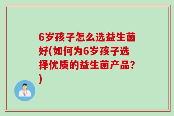 6岁孩子怎么选益生菌好(如何为6岁孩子选择优质的益生菌产品？)