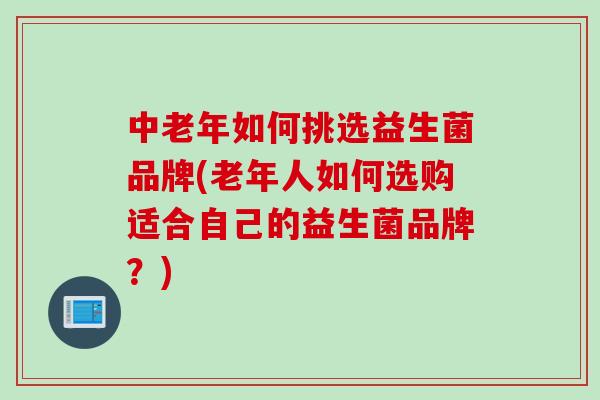 中老年如何挑选益生菌品牌(老年人如何选购适合自己的益生菌品牌？)