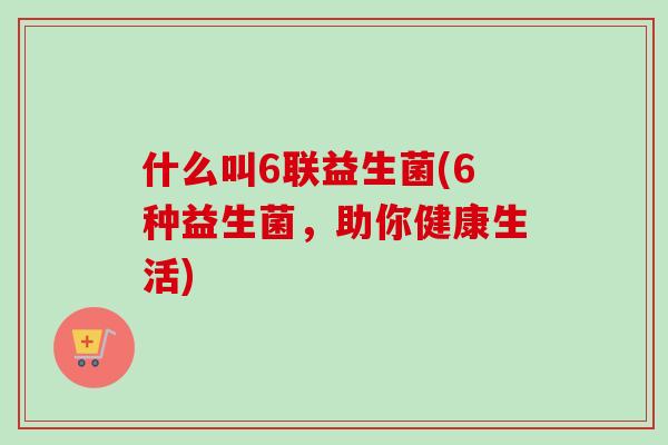 什么叫6联益生菌(6种益生菌,助你健康生活) 什么叫6联益生菌(6种益生菌,助你健康生活)