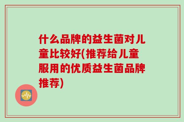 什么品牌的益生菌对儿童比较好(推荐给儿童服用的优质益生菌品牌推荐) 什么品牌的益生菌对儿童比较好(推荐给儿童服用的优质益生菌品牌推荐)
