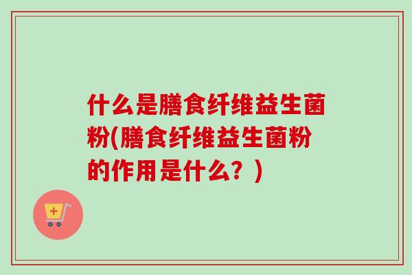 什么是膳食纤维益生菌粉(膳食纤维益生菌粉的作用是什么？)