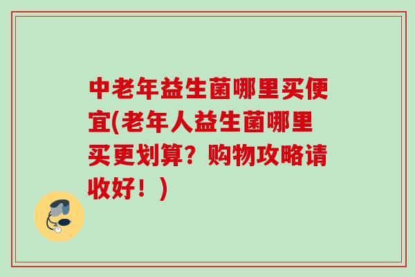 中老年益生菌哪里买便宜(老年人益生菌哪里买更划算？购物攻略请收好！)