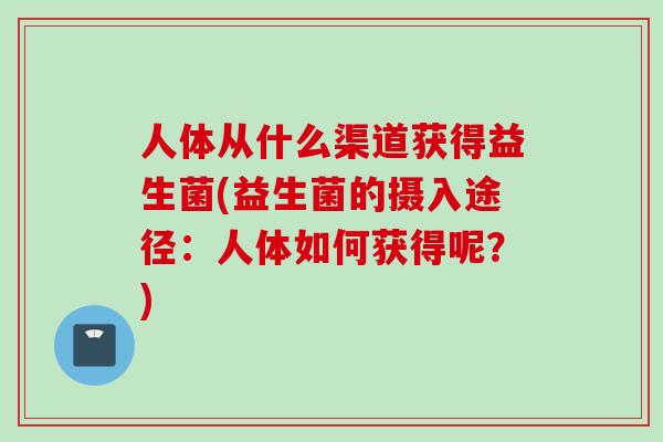 人体从什么渠道获得益生菌(益生菌的摄入途径：人体如何获得呢？)