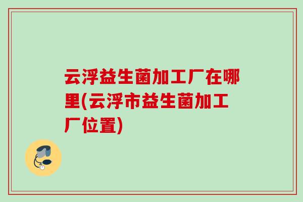 云浮益生菌加工厂在哪里(云浮市益生菌加工厂位置) 云浮益生菌加工厂在哪里(云浮市益生菌加工厂位置)