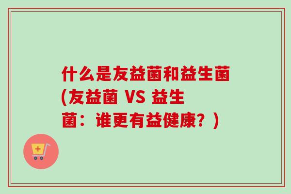什么是友益菌和益生菌(友益菌 VS 益生菌:谁更有益健康?) 什么是友益菌和益生菌(友益菌 VS 益生菌:谁更有益健康?)