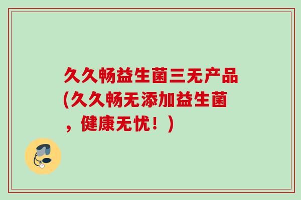 久久畅益生菌三无产品(久久畅无添加益生菌,健康无忧!) 久久畅益生菌三无产品(久久畅无添加益生菌,健康无忧!)
