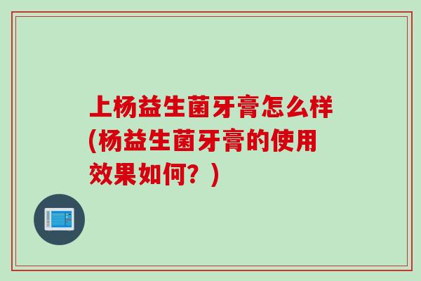 上杨益生菌牙膏怎么样(杨益生菌牙膏的使用效果如何?) 上杨益生菌牙膏怎么样(杨益生菌牙膏的使用效果如何?)