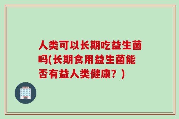 人类可以长期吃益生菌吗(长期食用益生菌能否有益人类健康?) 人类可以长期吃益生菌吗(长期食用益生菌能否有益人类健康?)