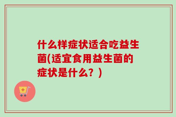 什么样症状适合吃益生菌(适宜食用益生菌的症状是什么？)