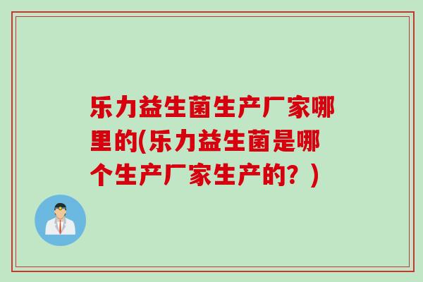 乐力益生菌生产厂家哪里的(乐力益生菌是哪个生产厂家生产的?) 乐力益生菌生产厂家哪里的(乐力益生菌是哪个生产厂家生产的?)
