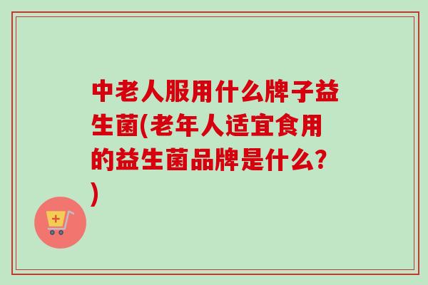 中老人服用什么牌子益生菌(老年人适宜食用的益生菌品牌是什么?) 中老人服用什么牌子益生菌(老年人适宜食用的益生菌品牌是什么?)