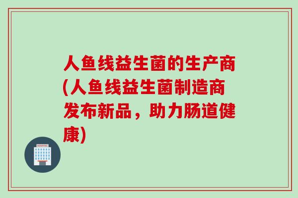 人鱼线益生菌的生产商(人鱼线益生菌制造商发布新品,助力肠道健康) 人鱼线益生菌的生产商(人鱼线益生菌制造商发布新品,助力肠道健康)