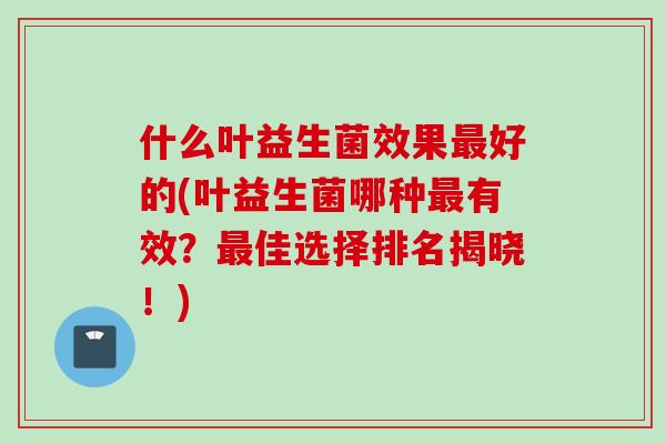 什么叶益生菌效果最好的(叶益生菌哪种最有效？最佳选择排名揭晓！)