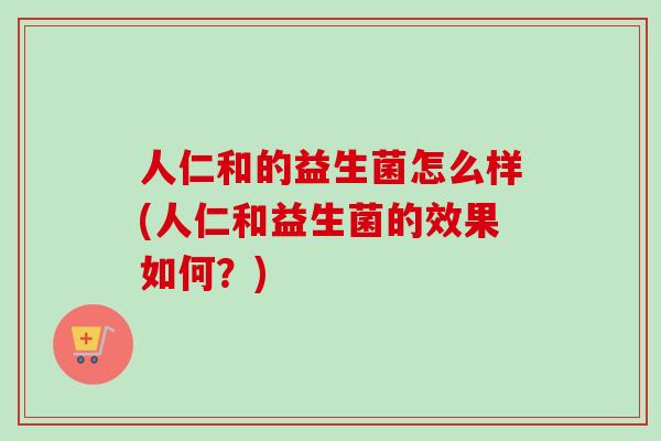 人仁和的益生菌怎么样(人仁和益生菌的效果如何?) 人仁和的益生菌怎么样(人仁和益生菌的效果如何?)