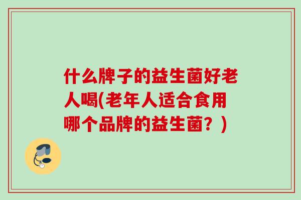 什么牌子的益生菌好老人喝(老年人适合食用哪个品牌的益生菌?) 什么牌子的益生菌好老人喝(老年人适合食用哪个品牌的益生菌?)