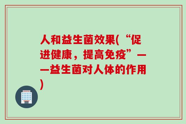 人和益生菌效果(“促进健康,提高”——益生菌对人体的作用) 人和益生菌效果(“促进健康,提高”——益生菌对人体的作用)