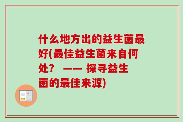什么地方出的益生菌好(佳益生菌来自何处? —— 探寻益生菌的佳来源) 什么地方出的益生菌好(佳益生菌来自何处? —— 探寻益生菌的佳来源)