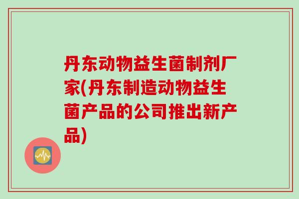 丹东动物益生菌制剂厂家(丹东制造动物益生菌产品的公司推出新产品)