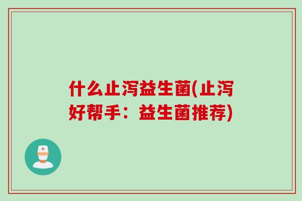 什么止泻益生菌(止泻好帮手:益生菌推荐) 什么止泻益生菌(止泻好帮手:益生菌推荐)