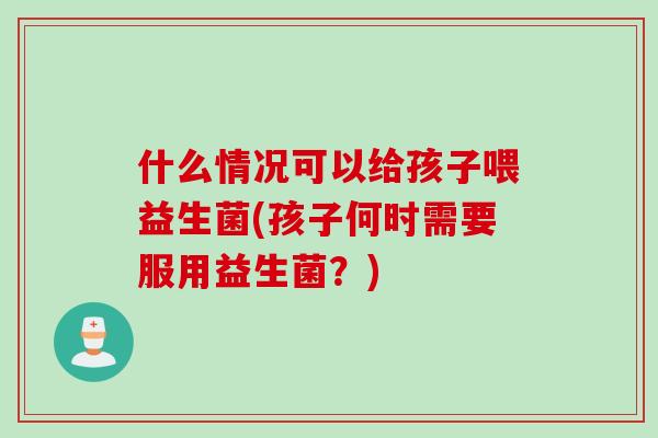什么情况可以给孩子喂益生菌(孩子何时需要服用益生菌？)