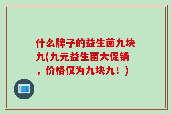 什么牌子的益生菌九块九(九元益生菌大促销,价格仅为九块九!) 什么牌子的益生菌九块九(九元益生菌大促销,价格仅为九块九!)