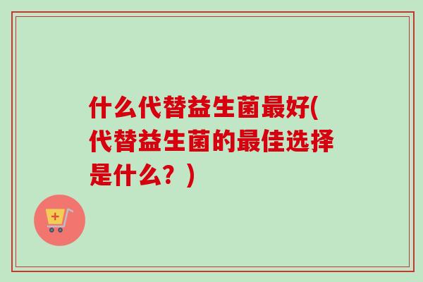 什么代替益生菌好(代替益生菌的佳选择是什么?) 什么代替益生菌好(代替益生菌的佳选择是什么?)