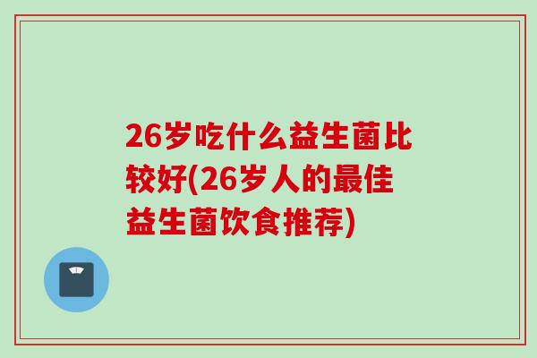 26岁吃什么益生菌比较好(26岁人的佳益生菌饮食推荐)