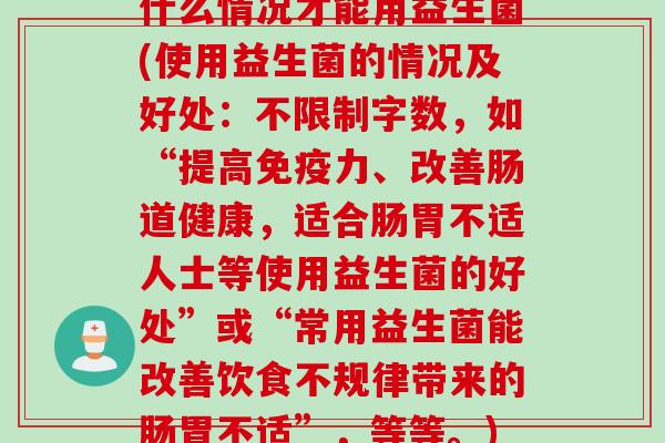 什么情况才能用益生菌(使用益生菌的情况及好处:不限制字数,如“提高力、改善肠道健康,适合肠胃不适人士等使用益生菌的好处”或“常用益生菌能改善饮食不规律带来的肠胃不适”,等等。) 什么情况才能用益生菌(使用益生菌的情况及好处:不限制字数,如“提高力、改善肠道健康,适合肠胃不适人士等使用益生菌的好处”或“常用益生菌能改善饮食不规律带来的肠胃不适”,等等。)