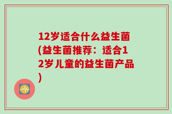 12岁适合什么益生菌(益生菌推荐：适合12岁儿童的益生菌产品)