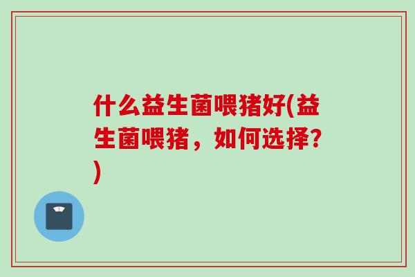 什么益生菌喂猪好(益生菌喂猪,如何选择?) 什么益生菌喂猪好(益生菌喂猪,如何选择?)