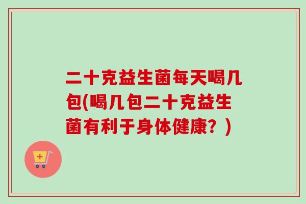 二十克益生菌每天喝几包(喝几包二十克益生菌有利于身体健康?) 二十克益生菌每天喝几包(喝几包二十克益生菌有利于身体健康?)