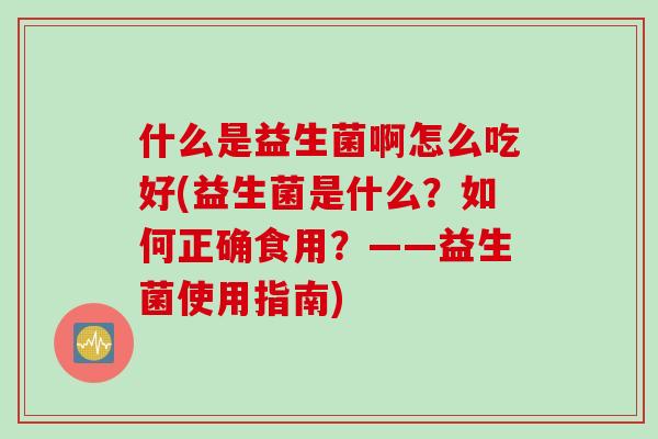 什么是益生菌啊怎么吃好(益生菌是什么？如何正确食用？——益生菌使用指南)