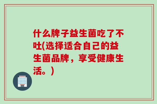 什么牌子益生菌吃了不吐(选择适合自己的益生菌品牌，享受健康生活。)