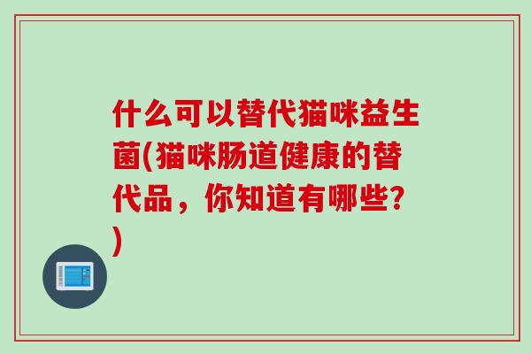 什么可以替代猫咪益生菌(猫咪肠道健康的替代品,你知道有哪些?) 什么可以替代猫咪益生菌(猫咪肠道健康的替代品,你知道有哪些?)