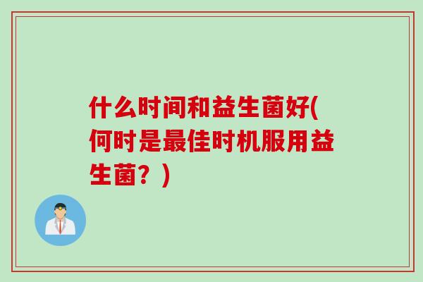 什么时间和益生菌好(何时是佳时机服用益生菌?) 什么时间和益生菌好(何时是佳时机服用益生菌?)