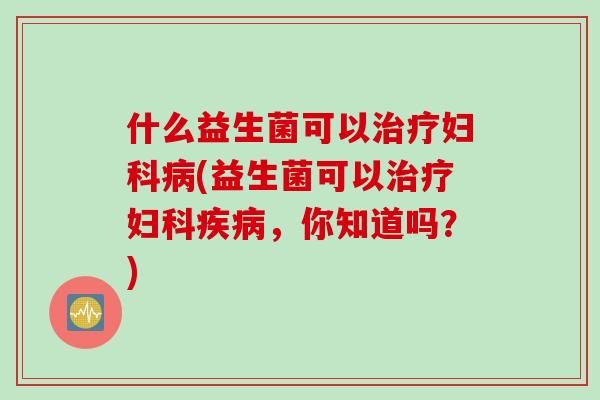 什么益生菌可以治疗妇科病(益生菌可以治疗妇科疾病，你知道吗？)