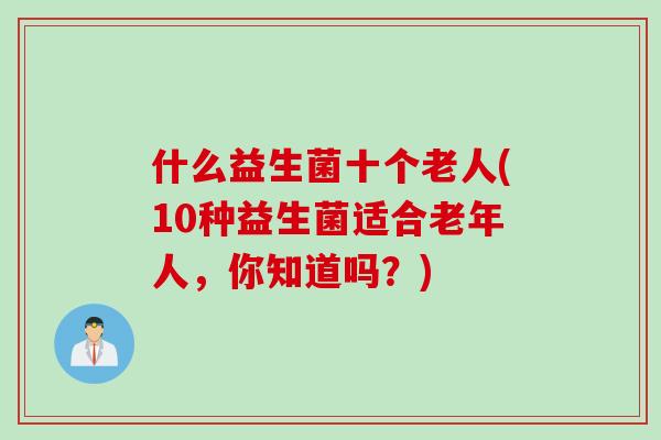 什么益生菌十个老人(10种益生菌适合老年人,你知道吗?) 什么益生菌十个老人(10种益生菌适合老年人,你知道吗?)