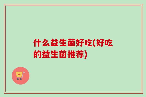 什么益生菌好吃(好吃的益生菌推荐) 什么益生菌好吃(好吃的益生菌推荐)