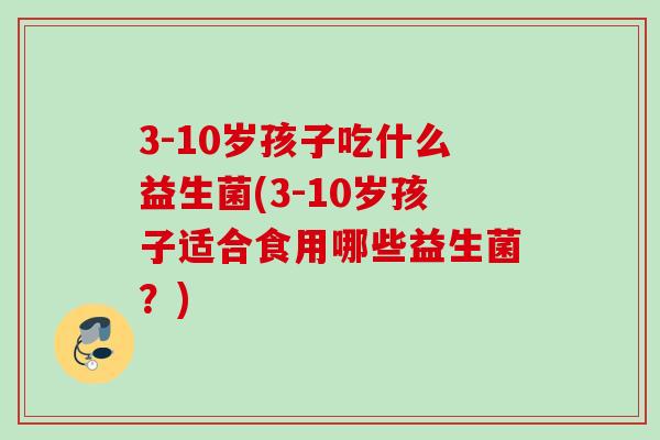 3-10岁孩子吃什么益生菌(3-10岁孩子适合食用哪些益生菌？)