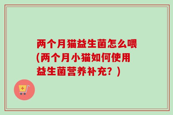 两个月猫益生菌怎么喂(两个月小猫如何使用益生菌营养补充?) 两个月猫益生菌怎么喂(两个月小猫如何使用益生菌营养补充?)