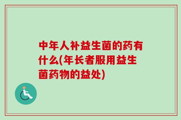 中年人补益生菌的药有什么(年长者服用益生菌药物的益处)