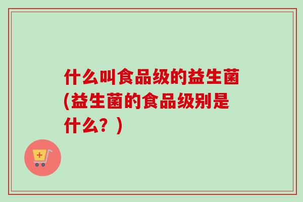 什么叫食品级的益生菌(益生菌的食品级别是什么？)